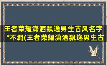 王者荣耀潇洒飘逸男生古风名字 *不羁(王者荣耀潇洒飘逸男生古风名字推荐：*不羁真英雄)